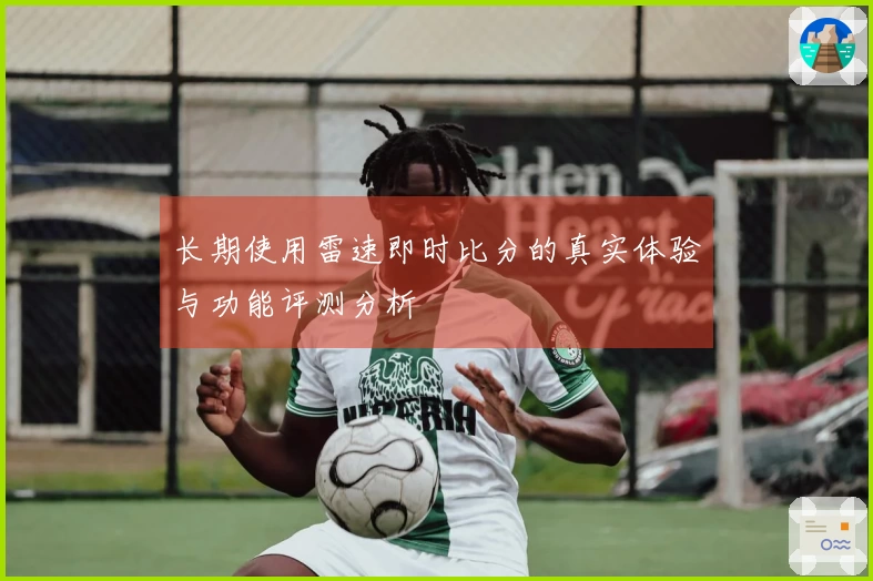 长期使用雷速即时比分的真实体验与功能评测分析